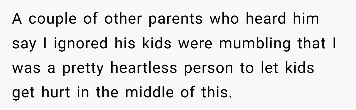 A couple of other parents who heard him say I ignored his kids were mumbling that I was a pretty heartless person to let kids get hurt in the middle...