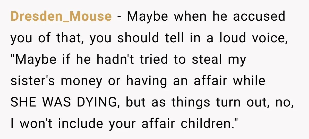 Dresden_Mouse − Maybe when he accused you of that, you should tell in a loud voice, "Maybe if he hadn't tried to steal my sister's money or having an affair...