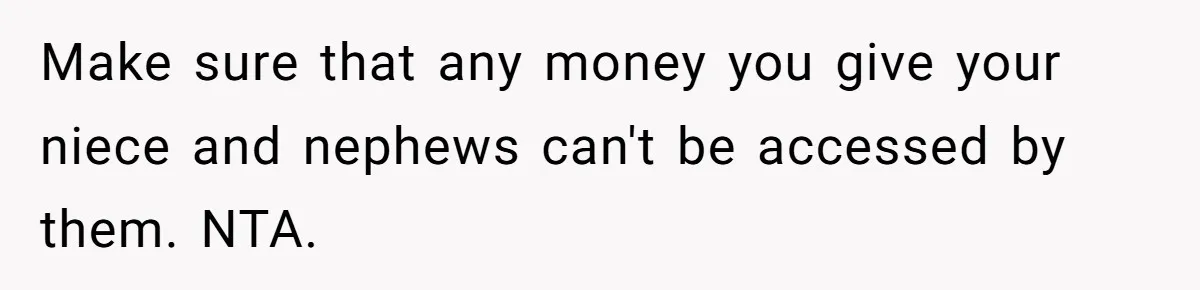 Make sure that any money you give your niece and nephews can't be accessed by them. NTA.