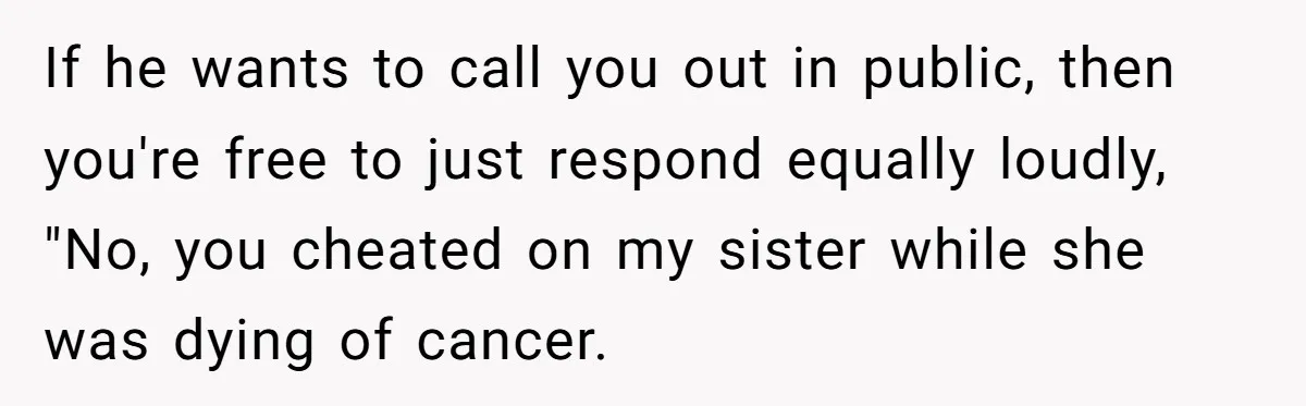 If he wants to call you out in public, then you're free to just respond equally loudly, "No, you cheated on my sister while she was dying of cancer.