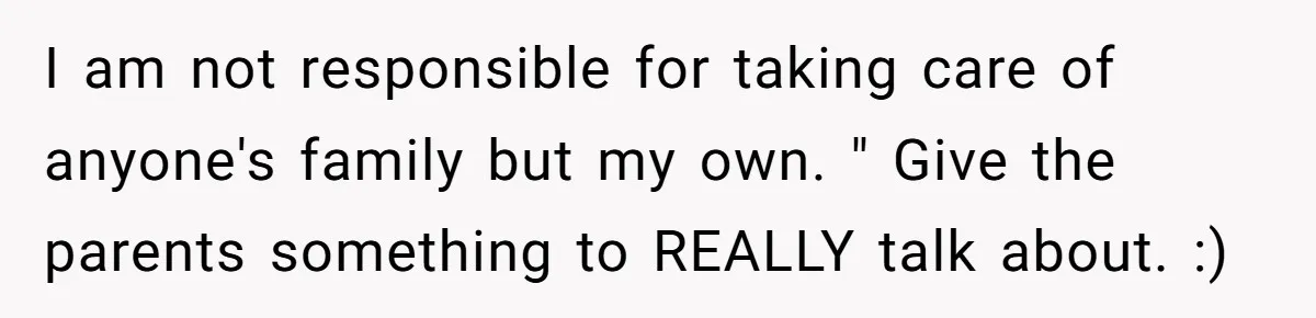 I am not responsible for taking care of anyone's family but my own. " Give the parents something to REALLY talk about. :)