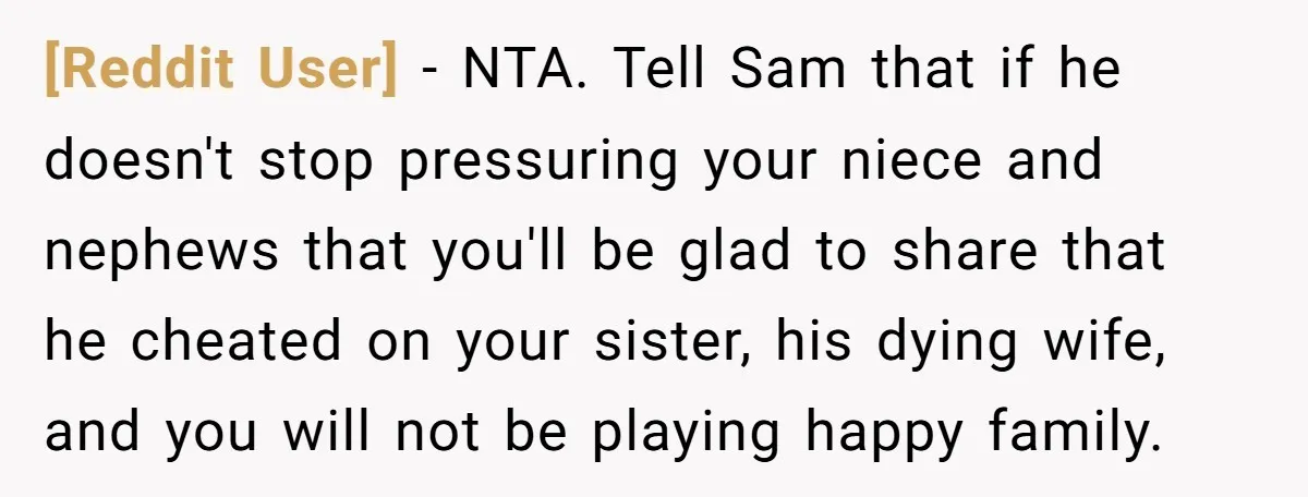 [Reddit User] − NTA. Tell Sam that if he doesn't stop pressuring your niece and nephews that you'll be glad to share that he cheated on your sister, his dying...