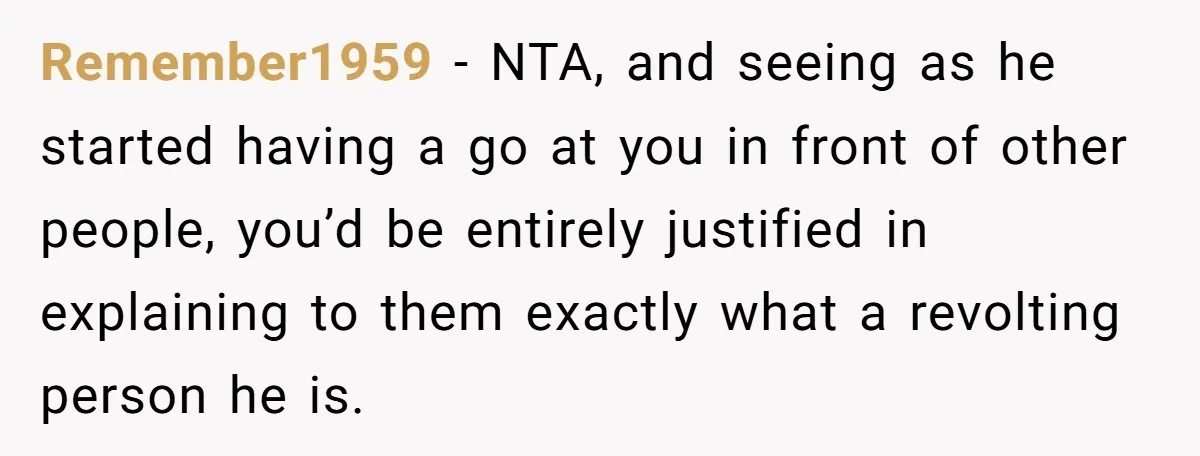 Remember1959 − NTA, and seeing as he started having a go at you in front of other people, you’d be entirely justified in explaining to them exactly what a revolting...