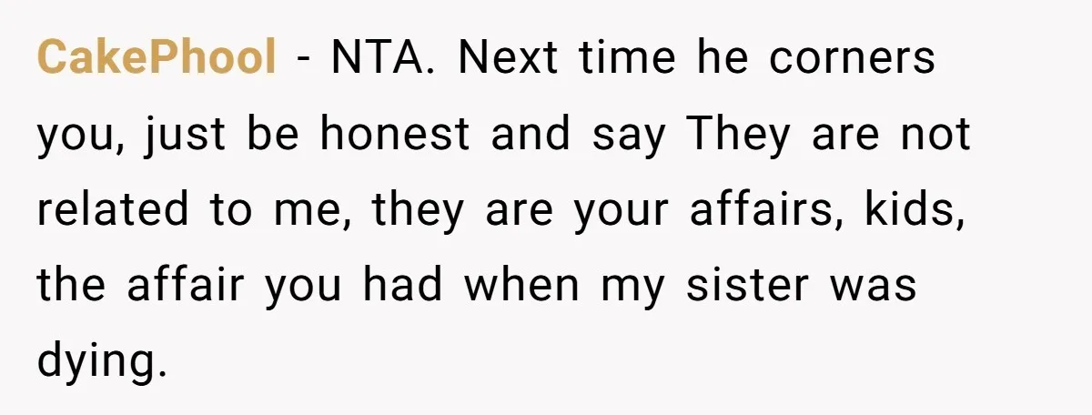 CakePhool − NTA. Next time he corners you, just be honest and say They are not related to me, they are your affairs, kids, the affair you had when my...