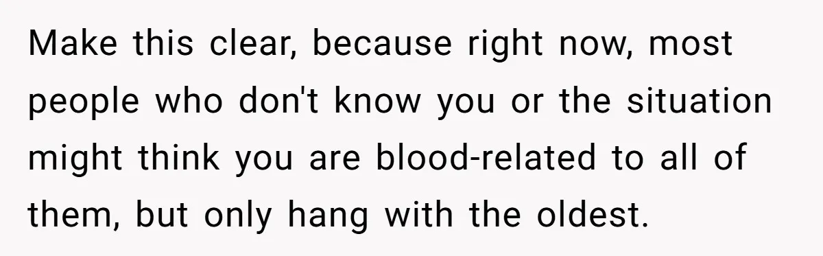Make this clear, because right now, most people who don't know you or the situation might think you are blood-related to all of them, but only hang with the oldest.