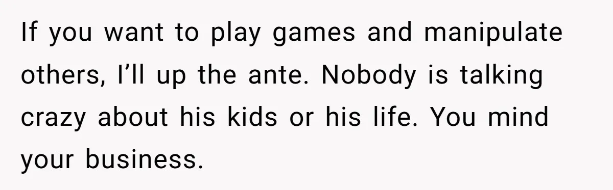 If you want to play games and manipulate others, I’ll up the ante. Nobody is talking crazy about his kids or his life. You mind your business.