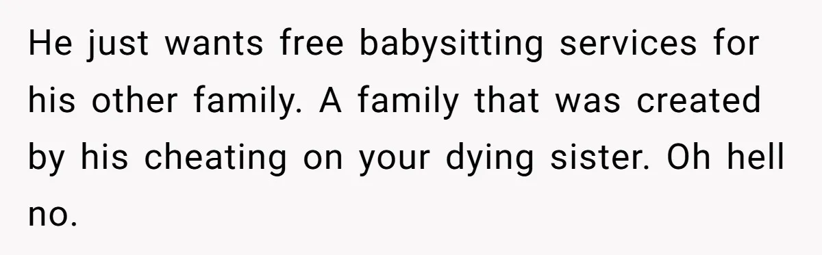 He just wants free babysitting services for his other family. A family that was created by his cheating on your dying sister. Oh hell no.