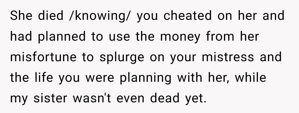 She died /knowing/ you cheated on her and had planned to use the money from her misfortune to splurge on your mistress and the life you were planning with her,...