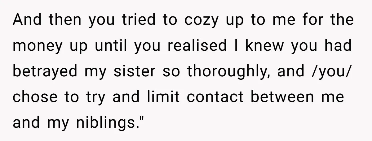 And then you tried to cozy up to me for the money up until you realised I knew you had betrayed my sister so thoroughly, and /you/ chose to try...