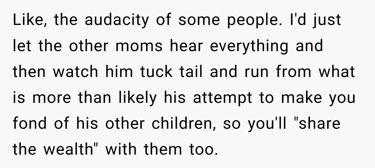 Like, the audacity of some people. I'd just let the other moms hear everything and then watch him tuck tail and run from what is more than likely his attempt...
