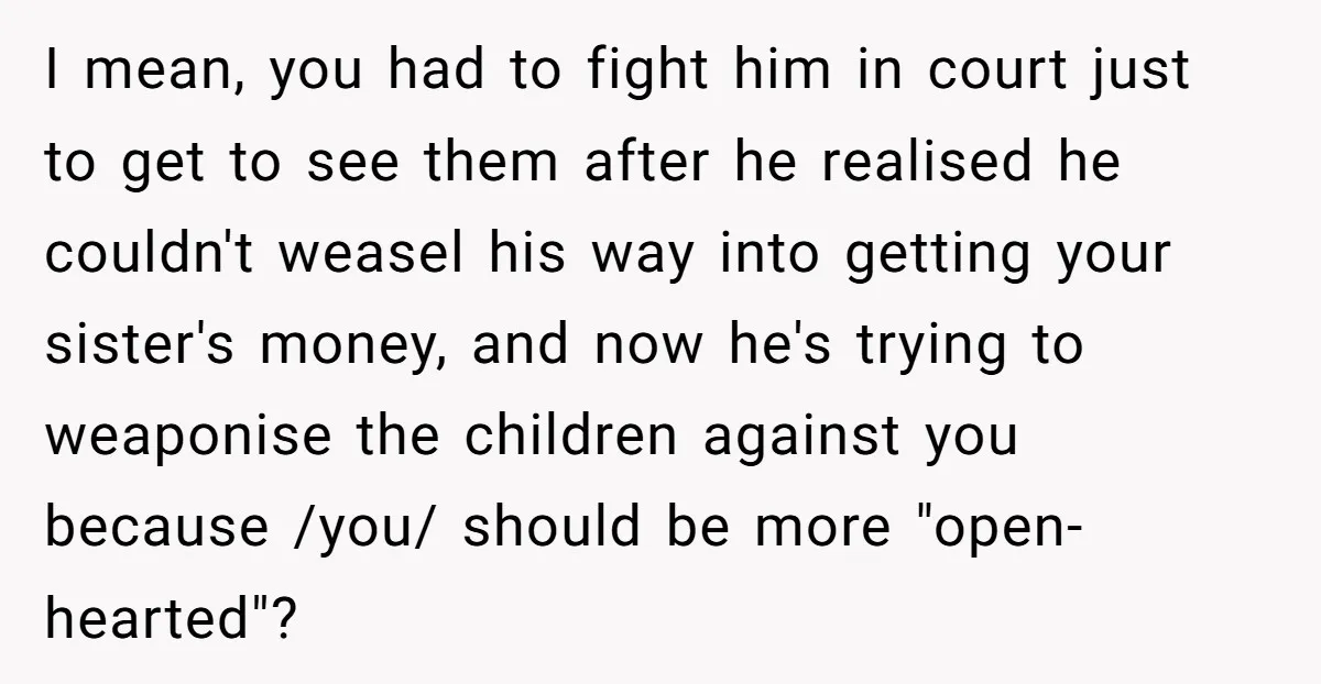 I mean, you had to fight him in court just to get to see them after he realised he couldn't weasel his way into getting your sister's money, and now...