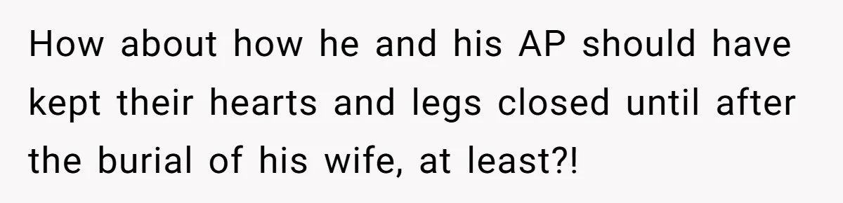 How about how he and his AP should have kept their hearts and legs closed until after the burial of his wife, at least?!
