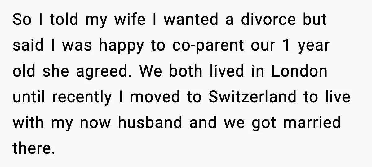 So I told my wife I wanted a divorce but said I was happy to co-parent our 1 year old she agreed. We both lived in London until recently I...