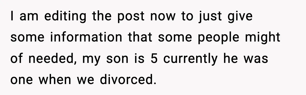 I am editing the post now to just give some information that some people might of needed, my son is 5 currently he was one when we divorced.