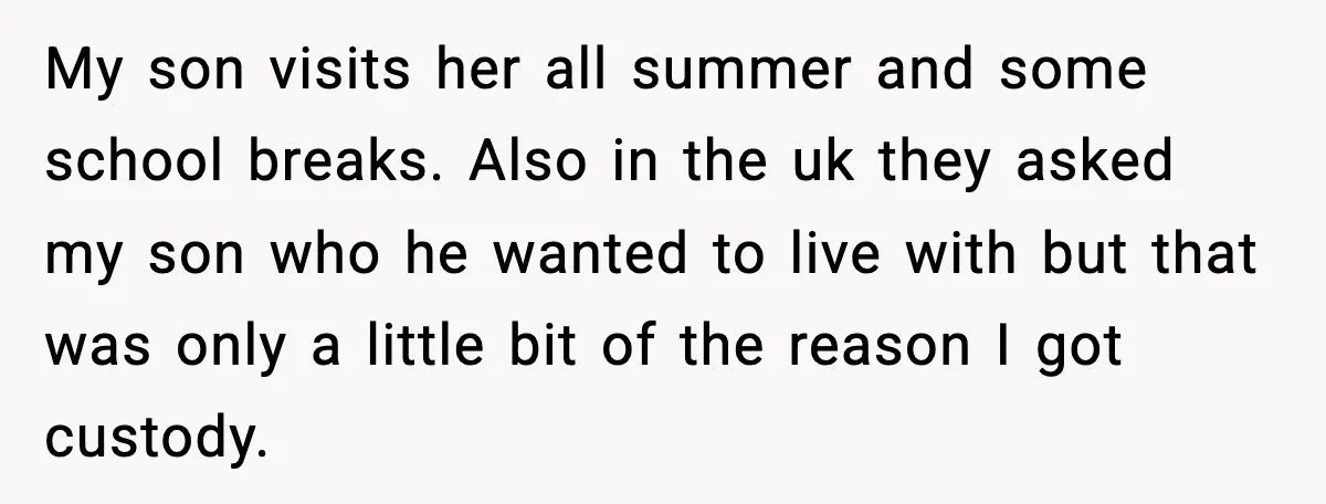 My son visits her all summer and some school breaks. Also in the uk they asked my son who he wanted to live with but that was only a little...