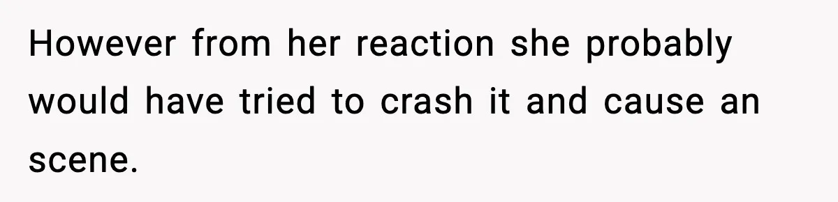 However from her reaction she probably would have tried to crash it and cause an scene.