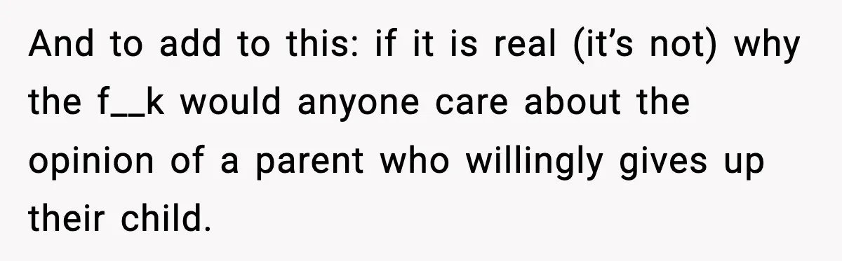 And to add to this: if it is real (it’s not) why the f__k would anyone care about the opinion of a parent who willingly gives up their child.