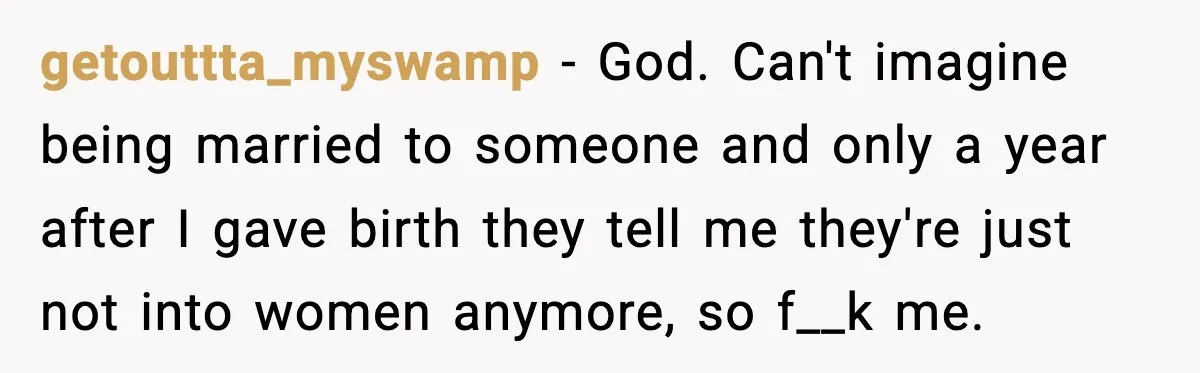 getouttta_myswamp − God. Can't imagine being married to someone and only a year after I gave birth they tell me they're just not into women anymore, so f__k me.