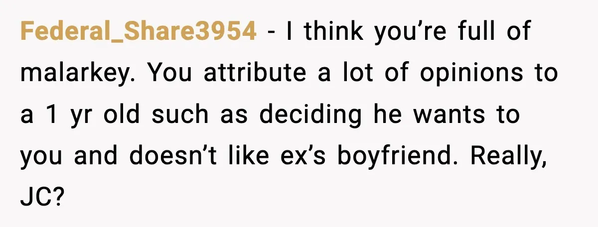 Federal_Share3954 − I think you’re full of malarkey. You attribute a lot of opinions to a 1 yr old such as deciding he wants to you and doesn’t like ex’s...