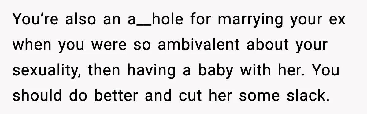 You’re also an a__hole for marrying your ex when you were so ambivalent about your sexuality, then having a baby with her. You should do better and cut her some...