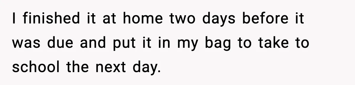 I finished it at home two days before it was due and put it in my bag to take to school the next day.
