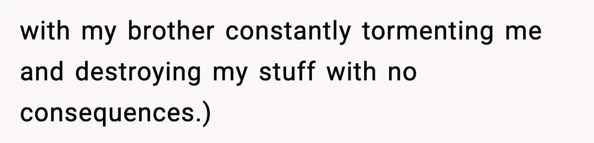 with my brother constantly tormenting me and destroying my stuff with no consequences.)