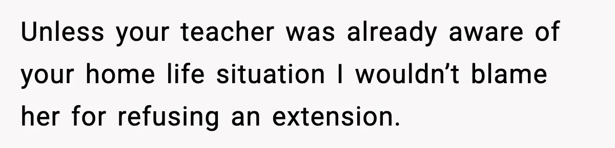Unless your teacher was already aware of your home life situation I wouldn’t blame her for refusing an extension.