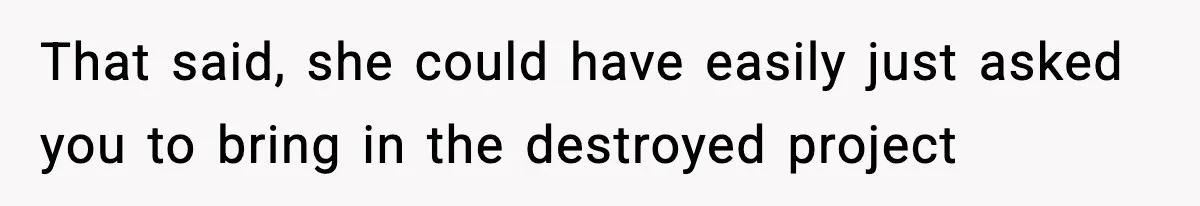 That said, she could have easily just asked you to bring in the destroyed project