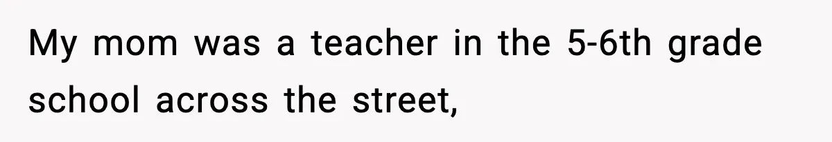 My mom was a teacher in the 5-6th grade school across the street,