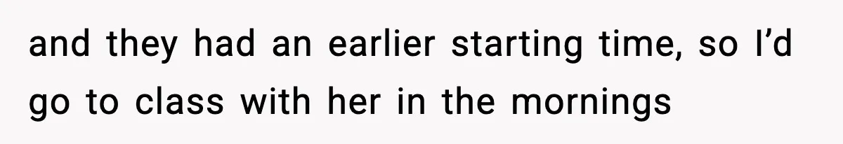 and they had an earlier starting time, so I’d go to class with her in the mornings