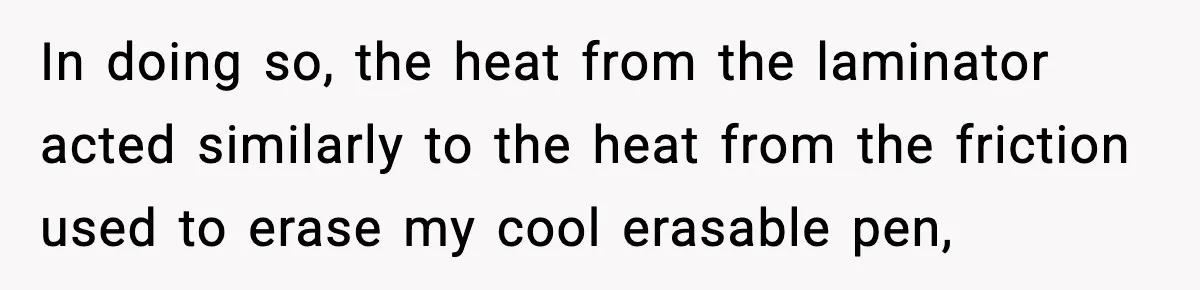 In doing so, the heat from the laminator acted similarly to the heat from the friction used to erase my cool erasable pen,