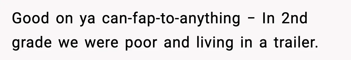Good on ya can-fap-to-anything − In 2nd grade we were poor and living in a trailer.