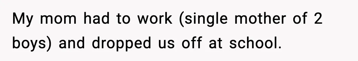 My mom had to work (single mother of 2 boys) and dropped us off at school.