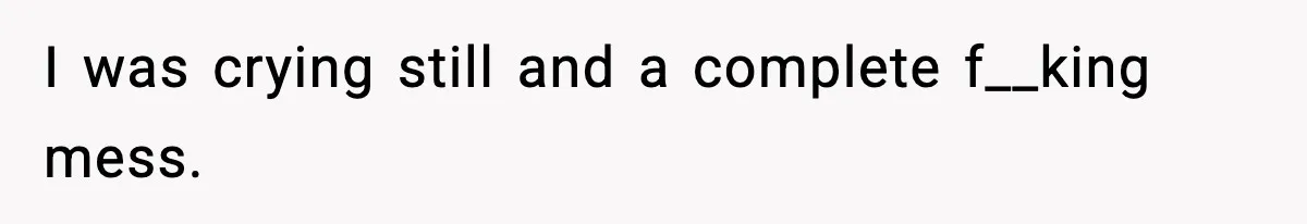 I was crying still and a complete f__king mess.