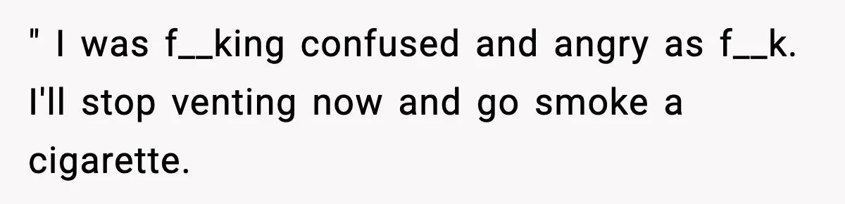 " I was f__king confused and angry as f__k. I'll stop venting now and go smoke a cigarette.