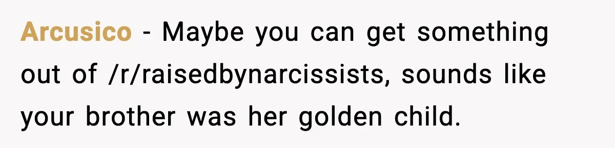 Arcusico − Maybe you can get something out of /r/raisedbynarcissists, sounds like your brother was her golden child.