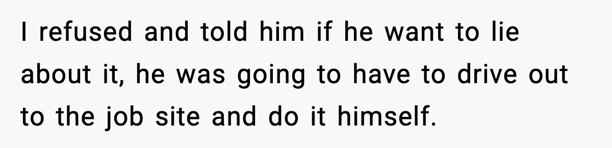 I refused and told him if he want to lie about it, he was going to have to drive out to the job site and do it himself.