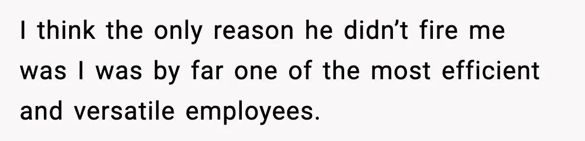 I think the only reason he didn’t fire me was I was by far one of the most efficient and versatile employees.