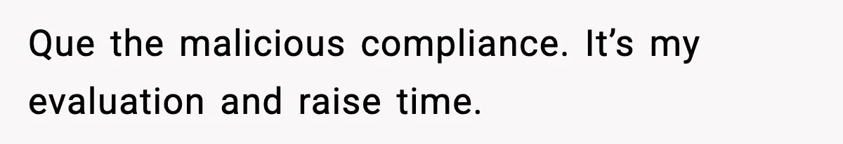 Que the malicious compliance. It’s my evaluation and raise time.