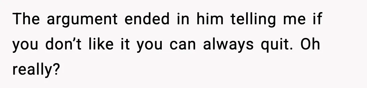 The argument ended in him telling me if you don’t like it you can always quit. Oh really?