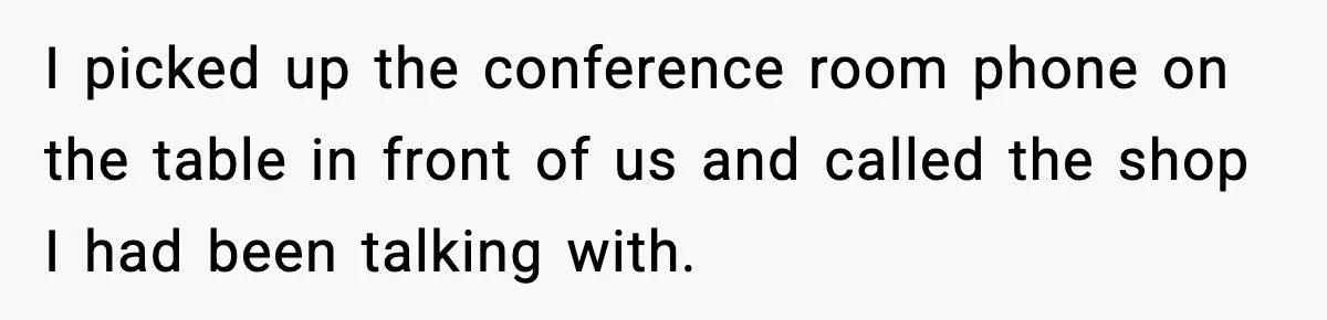 I picked up the conference room phone on the table in front of us and called the shop I had been talking with.