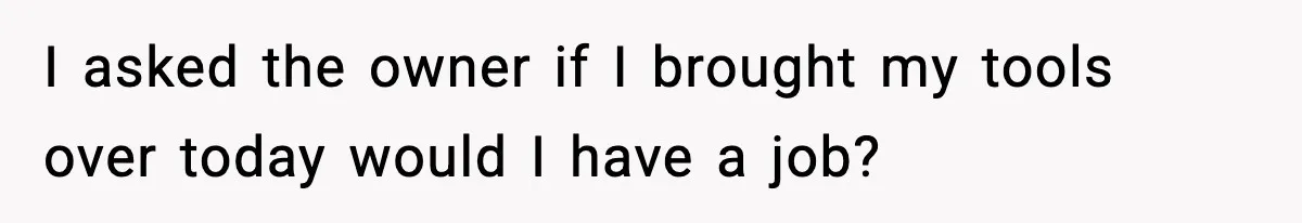 I asked the owner if I brought my tools over today would I have a job?
