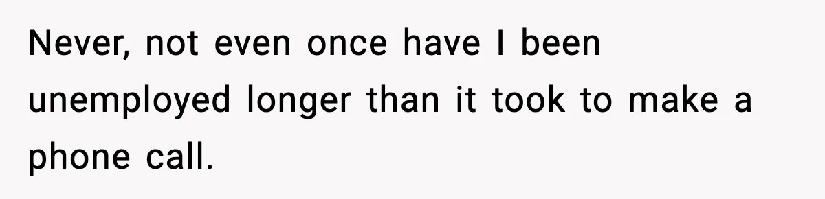 Never, not even once have I been unemployed longer than it took to make a phone call.