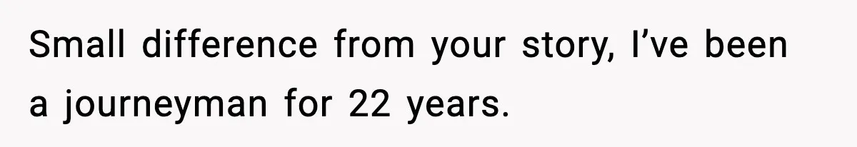 Small difference from your story, I’ve been a journeyman for 22 years.