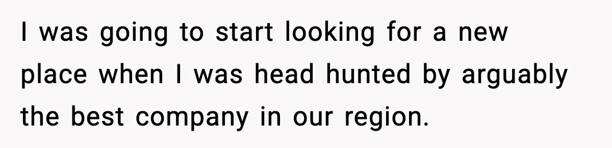 I was going to start looking for a new place when I was head hunted by arguably the best company in our region.