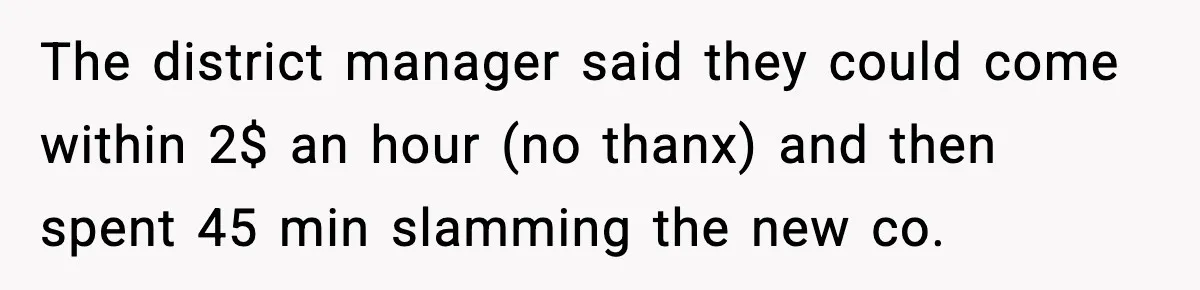 The district manager said they could come within 2$ an hour (no thanx) and then spent 45 min slamming the new co.