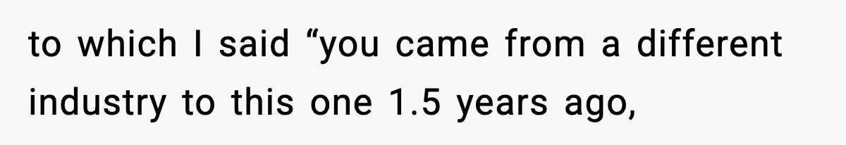 to which I said “you came from a different industry to this one 1.5 years ago,