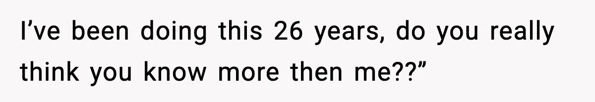 I’ve been doing this 26 years, do you really think you know more then me??”