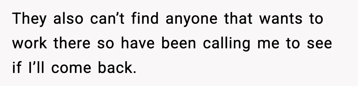 They also can’t find anyone that wants to work there so have been calling me to see if I’ll come back.