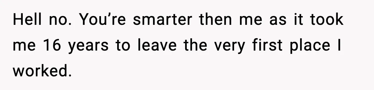 Hell no. You’re smarter then me as it took me 16 years to leave the very first place I worked.